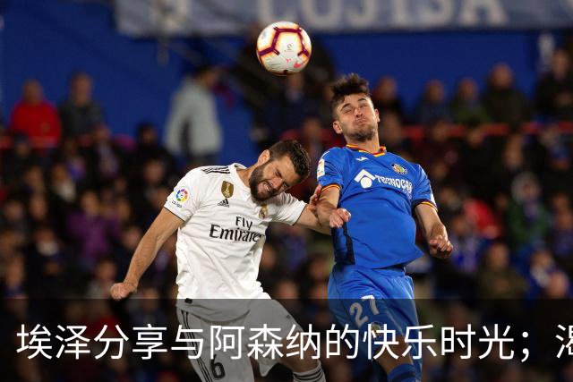 埃泽分享与阿森纳的快乐时光；渴望与拜仁的对决